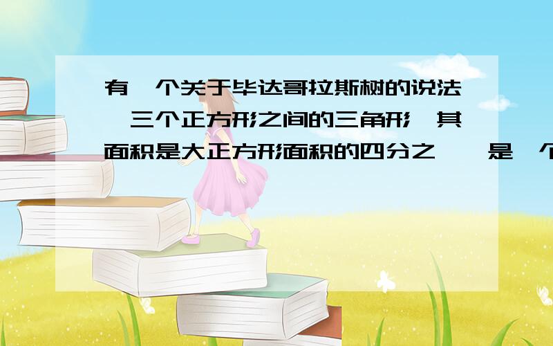 有一个关于毕达哥拉斯树的说法,三个正方形之间的三角形,其面积是大正方形面积的四分之一,是一个小正方形面积的二分之一有两点说不通1.好像除了三个正方形之间的三角形没有别的三角