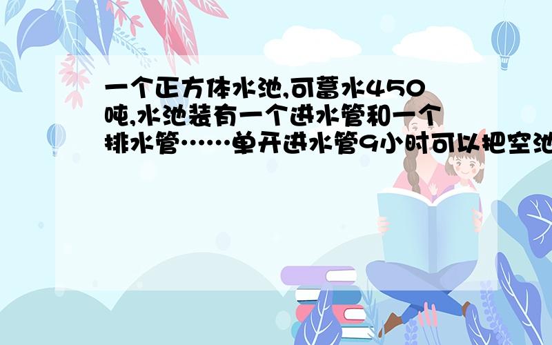 一个正方体水池,可蓄水450吨,水池装有一个进水管和一个排水管……单开进水管9小时可以把空池注满,单开排水管5小时可以把满池水排空.两管齐开需多少小时可以把满池水排空?