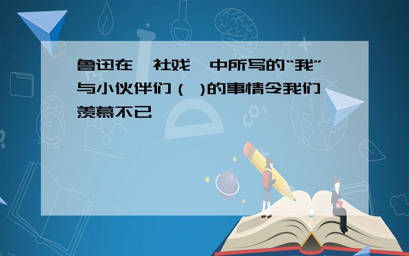 鲁迅在《社戏》中所写的“我”与小伙伴们（ )的事情令我们羡慕不已