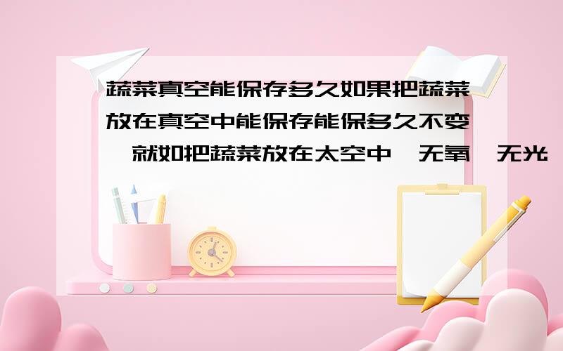 蔬菜真空能保存多久如果把蔬菜放在真空中能保存能保多久不变,就如把蔬菜放在太空中,无氧,无光,温度在5到40之间,是不是能放很久,是把它放在真空容器中