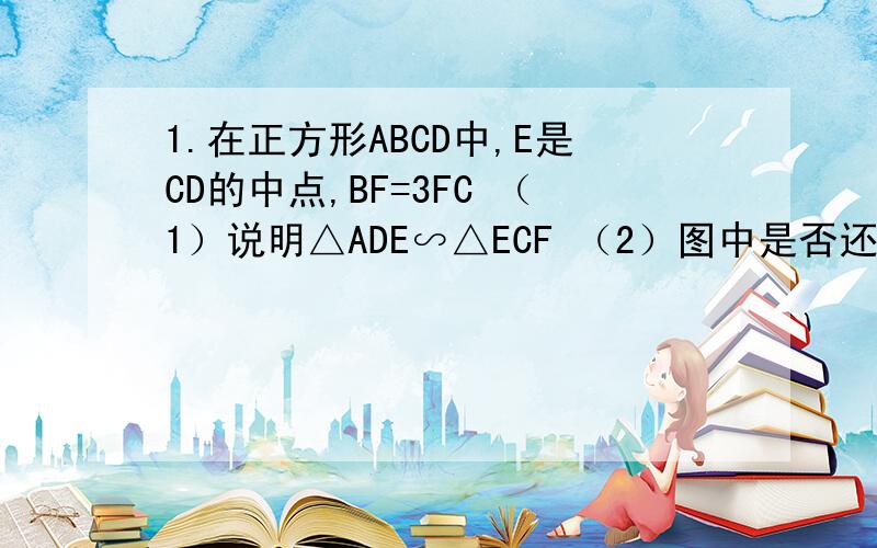 1.在正方形ABCD中,E是CD的中点,BF=3FC （1）说明△ADE∽△ECF （2）图中是否还有与△ADE相似的三角形?如果有,请找出来,并说明理由.