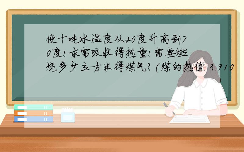 使十吨水温度从20度升高到70度!求需吸收得热量!需要燃烧多少立方米得煤气?(煤的热值 3.910