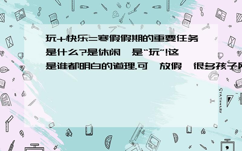 玩+快乐=寒假假期的重要任务是什么?是休闲,是“玩”!这是谁都明白的道理.可一放假,很多孩子刚出考场又进培训班,沉重的希冀（）和没完没了的补课,使得孩子鲜（）有快乐之感.假期,对成