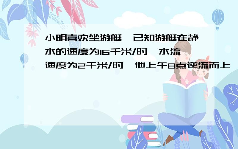 小明喜欢坐游艇,已知游艇在静水的速度为16千米/时,水流速度为2千米/时,他上午8点逆流而上,.问开多远十二点才能返回到出发地?中间的计算）