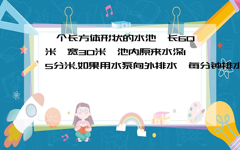 一个长方体形状的水池,长60米,宽30米,池内原来水深15分米.如果用水泵向外排水,每分钟排水2.5立方米要求在15小时内把水池中的水排完,