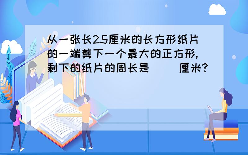 从一张长25厘米的长方形纸片的一端剪下一个最大的正方形,剩下的纸片的周长是（ ）厘米?