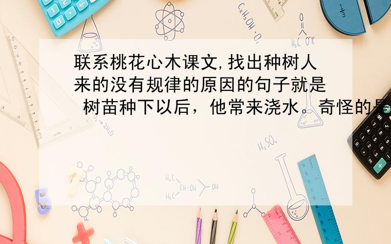 联系桃花心木课文,找出种树人来的没有规律的原因的句子就是 树苗种下以后，他常来浇水。奇怪的是，他来的并没有规律，有时隔三天，有时隔五天，有时十几天才来一次；浇水的量也不