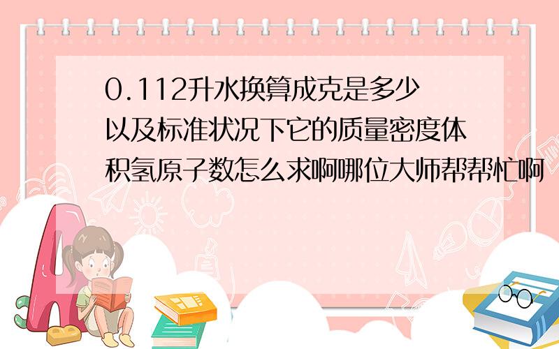 0.112升水换算成克是多少以及标准状况下它的质量密度体积氢原子数怎么求啊哪位大师帮帮忙啊