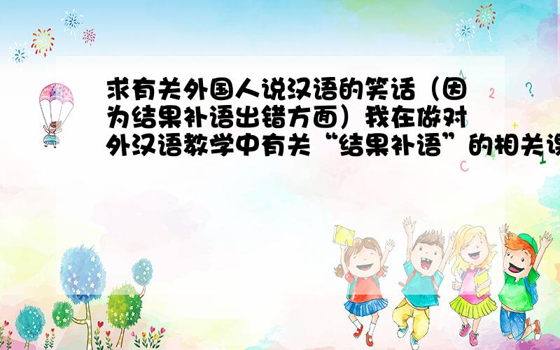 求有关外国人说汉语的笑话（因为结果补语出错方面）我在做对外汉语教学中有关“结果补语”的相关课件时,想举一些例子,