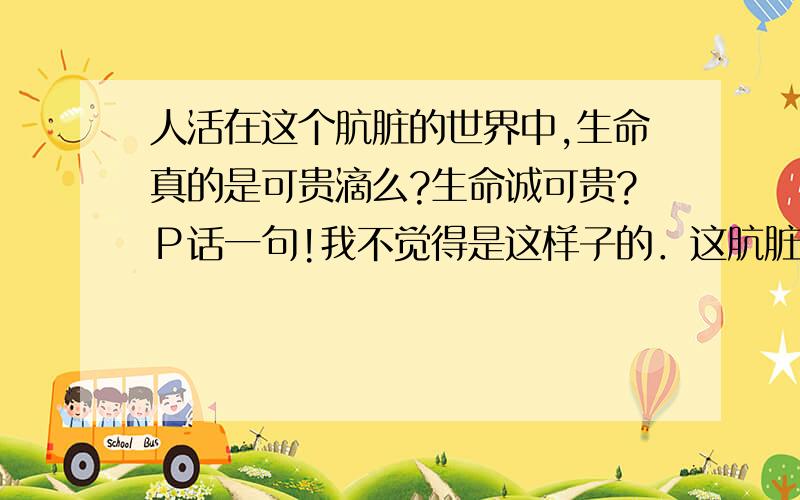 人活在这个肮脏的世界中,生命真的是可贵滴么?生命诚可贵?Ｐ话一句!我不觉得是这样子的．这肮脏的世界里不知道有多少人因为受不了种种折磨而想一死了之!只是没有死亡的勇气而已!