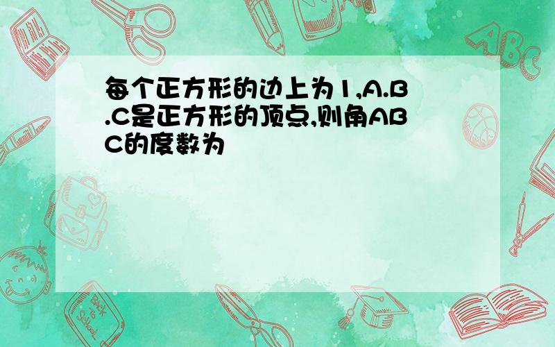 每个正方形的边上为1,A.B.C是正方形的顶点,则角ABC的度数为