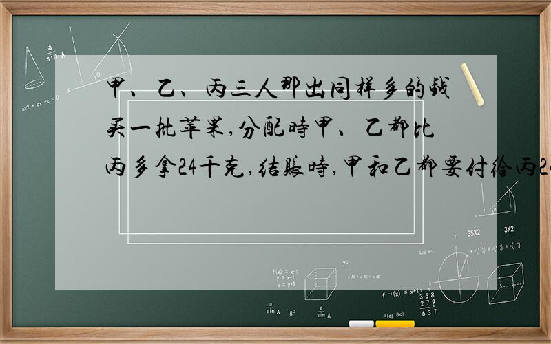 甲、乙、丙三人那出同样多的钱买一批苹果,分配时甲、乙都比丙多拿24千克,结账时,甲和乙都要付给丙24元.每千克苹果多少元?