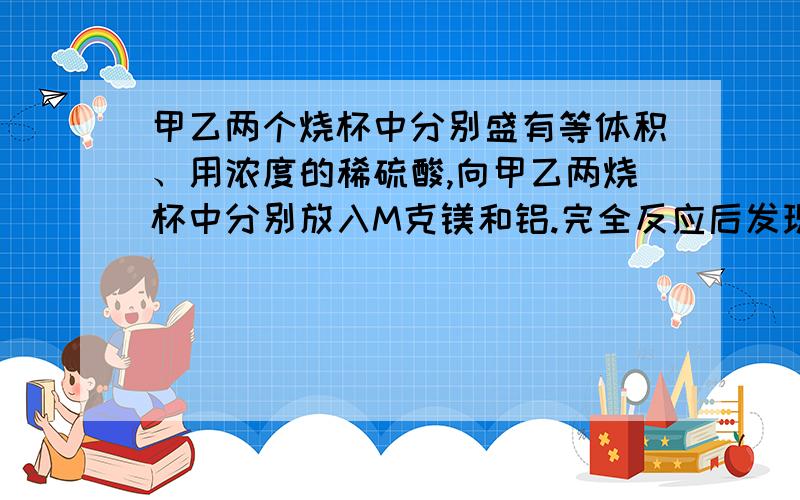 甲乙两个烧杯中分别盛有等体积、用浓度的稀硫酸,向甲乙两烧杯中分别放入M克镁和铝.完全反应后发现有一烧杯中金属有剩余,则各杯中原来含硫酸的质量X之值是 DC.98/18＊M≥X＞98/24*M D.98/18＊