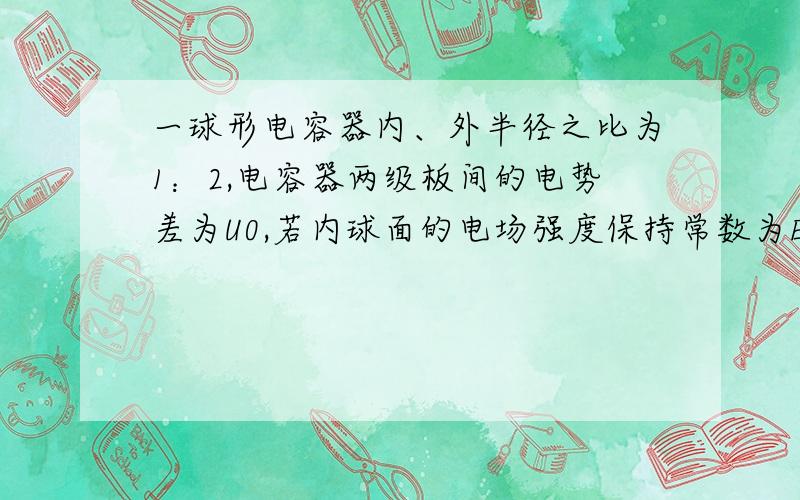 一球形电容器内、外半径之比为1：2,电容器两级板间的电势差为U0,若内球面的电场强度保持常数为E0.求1.电容器内、外半径2.电容器的电容3.电容器储存的电能