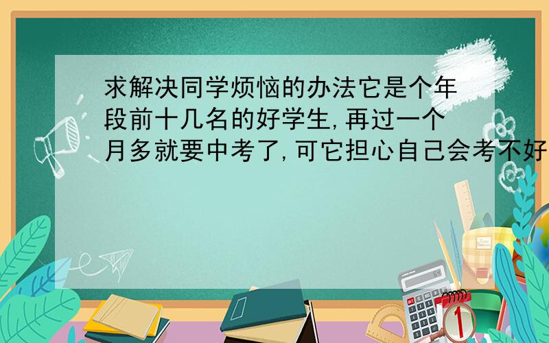 求解决同学烦恼的办法它是个年段前十几名的好学生,再过一个月多就要中考了,可它担心自己会考不好,于是这次市质检成绩有所下滑,最近和它走在一起看到它情绪很低落·我是想给它张CD缓