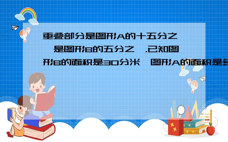 重叠部分是图形A的十五分之一,是图形B的五分之一.已知图形B的面积是30分米,图形A的面积是多少平方分米.