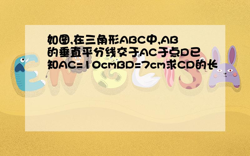 如图,在三角形ABC中,AB的垂直平分线交于AC于点D已知AC=10cmBD=7cm求CD的长