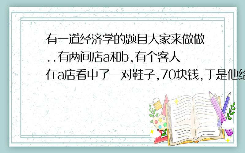 有一道经济学的题目大家来做做..有两间店a和b,有个客人在a店看中了一对鞋子,70块钱,于是他给了老板100元,但a店老板并没有散钱找,于是就用那100元去了b店找散钱.当a店老板拿着散钱找回客人