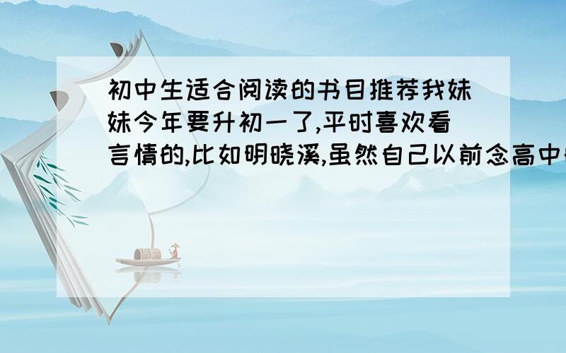 初中生适合阅读的书目推荐我妹妹今年要升初一了,平时喜欢看言情的,比如明晓溪,虽然自己以前念高中的时候也会看,但是觉得小孩子太早接触总不太好.我并不反对她看,因为这个时期的小孩