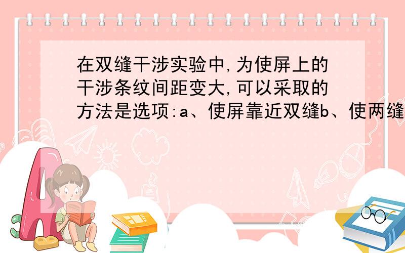 在双缝干涉实验中,为使屏上的干涉条纹间距变大,可以采取的方法是选项:a、使屏靠近双缝b、使两缝间距变小c、使每条缝宽调细d、用较短波长的单色光源题号:4 题型:单选题（请在以下几个