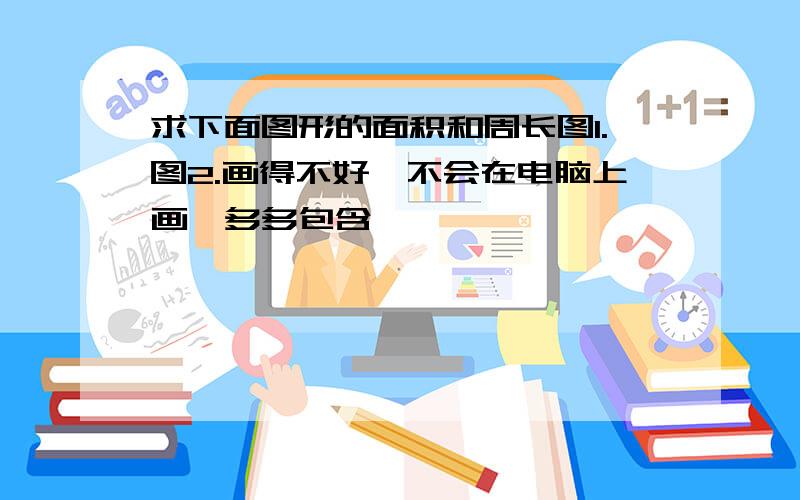 求下面图形的面积和周长图1.图2.画得不好,不会在电脑上画,多多包含