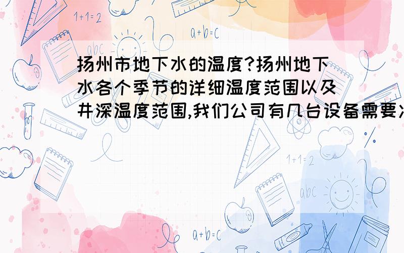 扬州市地下水的温度?扬州地下水各个季节的详细温度范围以及井深温度范围,我们公司有几台设备需要冷却水冷却,如果用地下水来,怎么计算所需要的水量?井深多少 管径多大 跪求高手解答