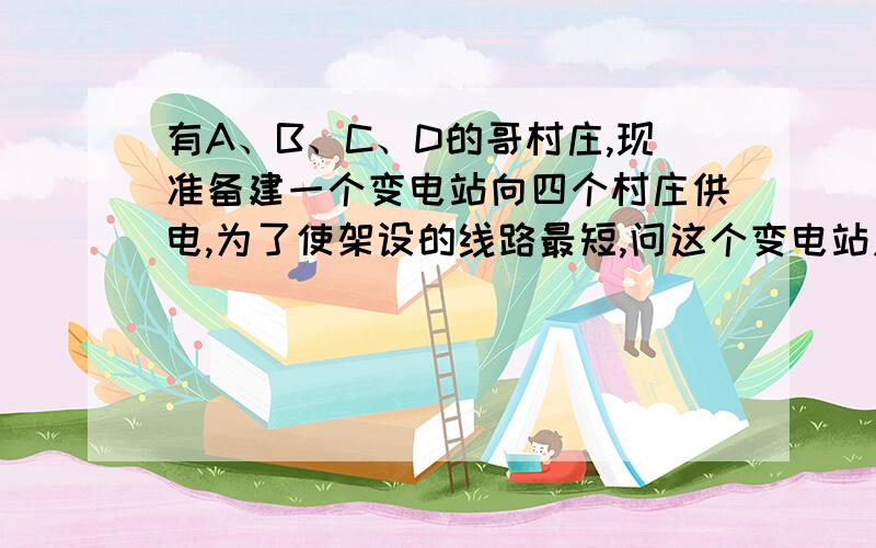 有A、B、C、D的哥村庄,现准备建一个变电站向四个村庄供电,为了使架设的线路最短,问这个变电站应建在何处