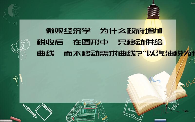 【微观经济学】为什么政府增加税收后,在图形中,只移动供给曲线,而不移动需求曲线?“以汽油税为例,需求曲线因为其价格弹性缺乏,同时,在每个零售价格水平上,需求量并没有变化,所以需求