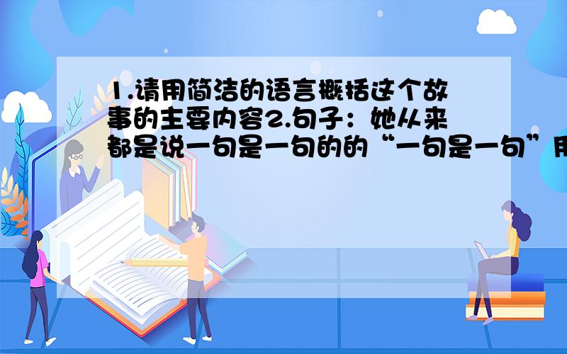 1.请用简洁的语言概括这个故事的主要内容2.句子：她从来都是说一句是一句的的“一句是一句”用一个四字词语概括.3.从母亲的所说所做中,你能体会到什么?4.读了这个故事,你最想说什么呢?