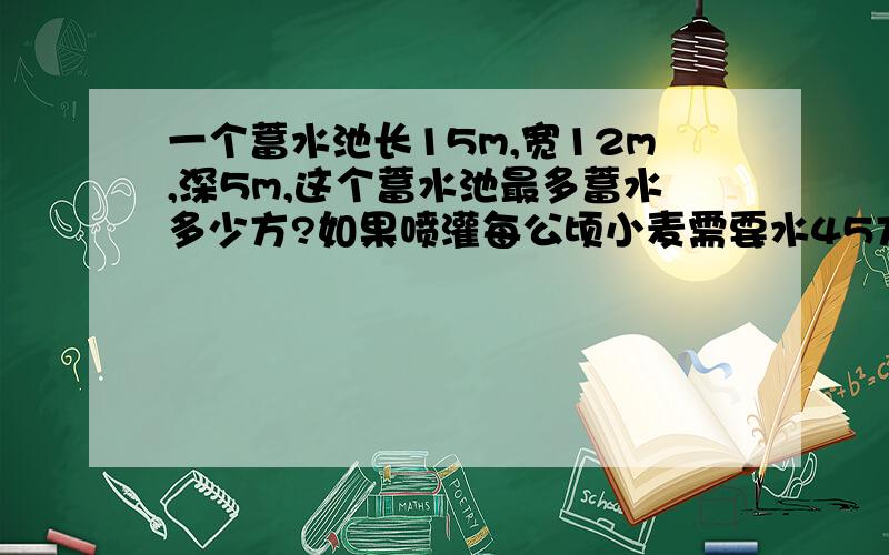 一个蓄水池长15m,宽12m,深5m,这个蓄水池最多蓄水多少方?如果喷灌每公顷小麦需要水45方,这个蓄水池一次最多喷灌小麦多少公顷?