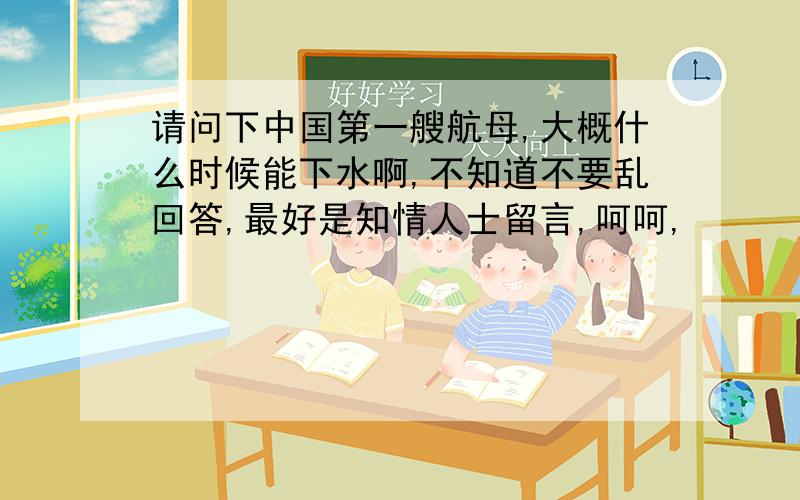 请问下中国第一艘航母,大概什么时候能下水啊,不知道不要乱回答,最好是知情人士留言,呵呵,