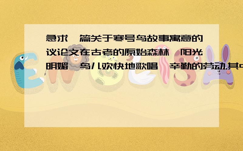 急求一篇关于寒号鸟故事寓意的议论文在古老的原始森林,阳光明媚,鸟儿欢快地歌唱,辛勤的劳动.其中有一支寒号鸟,有着一身漂亮的羽毛和嘹亮的歌喉.他到处卖弄自己的羽毛和嗓子,看到别人