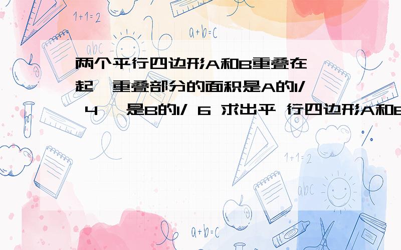 两个平行四边形A和B重叠在一起,重叠部分的面积是A的1/ 4 ,是B的1/ 6 求出平 行四边形A和B的面积比