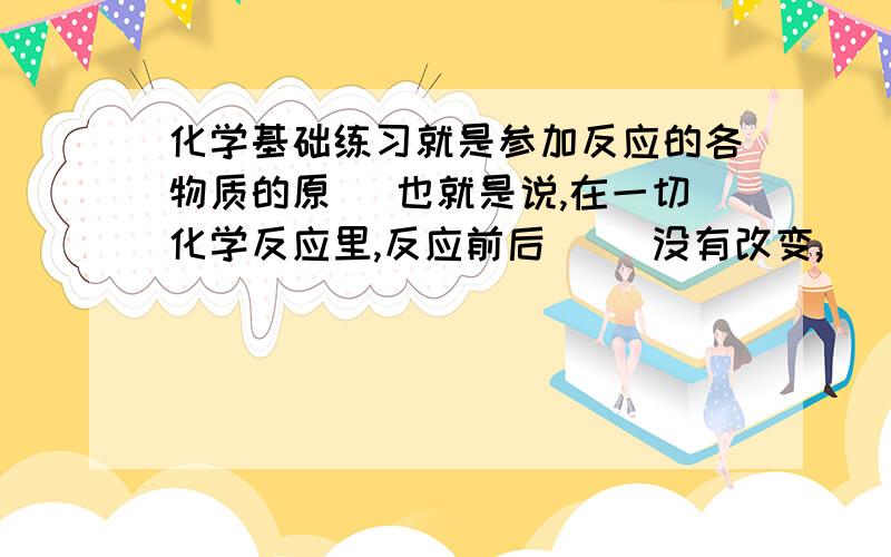 化学基础练习就是参加反应的各物质的原（ 也就是说,在一切化学反应里,反应前后（ ）没有改变,（ ）也没有增减.所以,化学反应前后各物质的质量总和必然相等