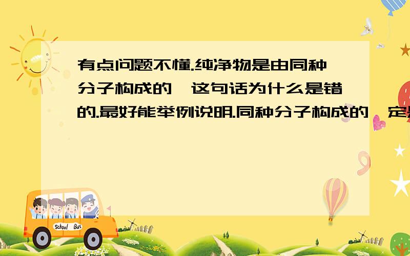 有点问题不懂.纯净物是由同种分子构成的,这句话为什么是错的.最好能举例说明.同种分子构成的一定是纯净物这句话对吗.称量粗盐时,为什么要先调整游码到3.0g再放粗盐.