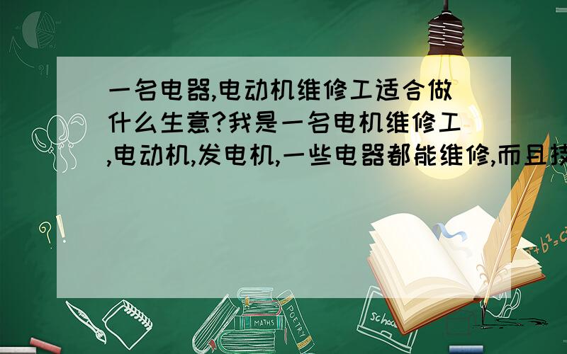 一名电器,电动机维修工适合做什么生意?我是一名电机维修工,电动机,发电机,一些电器都能维修,而且技术很好,不知道如今这世道我适合做什么生意?