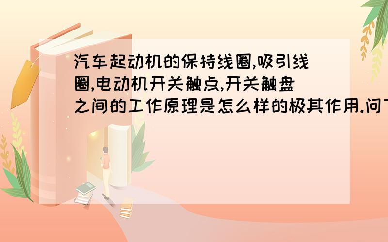 汽车起动机的保持线圈,吸引线圈,电动机开关触点,开关触盘之间的工作原理是怎么样的极其作用.问下