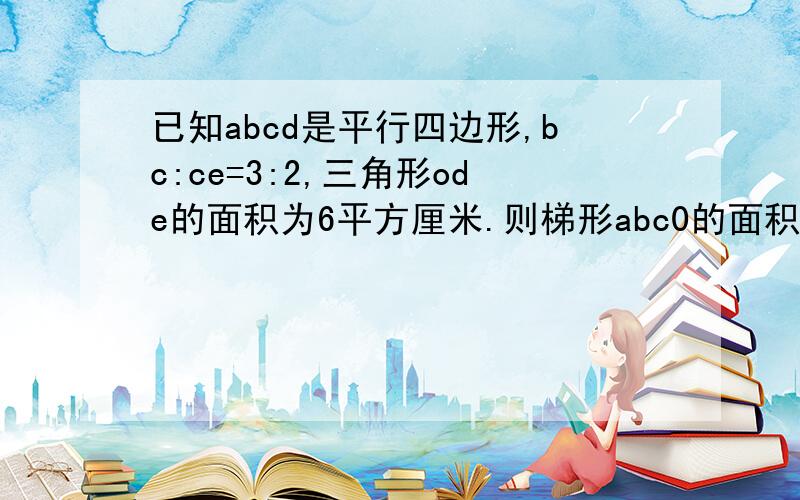 已知abcd是平行四边形,bc:ce=3:2,三角形ode的面积为6平方厘米.则梯形abc0的面积已知ABCD是平行四边形,BC:CE=3:2,三角形ODE的面积为6平方厘米.则梯形ABC0的面积是__________平方厘米.