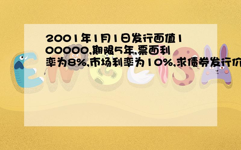 2001年1月1日发行面值100000,期限5年,票面利率为8%,市场利率为10%,求债券发行价格.列公式,说明下.最后给我个答案~