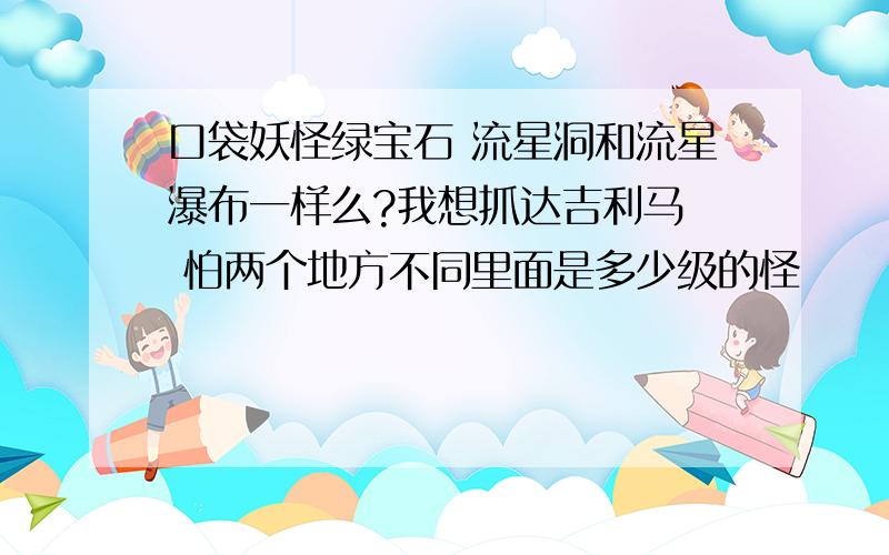 口袋妖怪绿宝石 流星洞和流星瀑布一样么?我想抓达吉利马  怕两个地方不同里面是多少级的怪