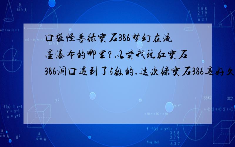 口袋怪兽绿宝石386梦幻在流星瀑布的哪里?以前我玩红宝石386洞口遇到了5级的,这次绿宝石386遇好久都没红宝石386和绿宝石386神兽出现地相同吗?还有古拉顿在哪里?如果解决了加50分!