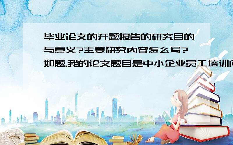 毕业论文的开题报告的研究目的与意义?主要研究内容怎么写?如题.我的论文题目是中小企业员工培训问题及对策研究.希望各位哥哥姐姐能好心点拨下,