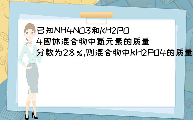 已知NH4NO3和KH2PO4固体混合物中氮元素的质量 分数为28％,则混合物中KH2PO4的质量分数为 A．20已知NH4NO3和KH2PO4固体混合物中氮元素的质量 分数为28％,则混合物中KH2PO4的质量分数为 A．20％ B．25