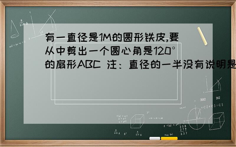 有一直径是1M的圆形铁皮,要从中剪出一个圆心角是120°的扇形ABC 注：直径的一半没有说明是扇形半径求1、被剪掉阴影部分的面积；2、若用所留的扇形铁皮围成一个圆锥,该圆锥底面圆的半径