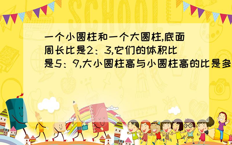 一个小圆柱和一个大圆柱,底面周长比是2：3,它们的体积比是5：9,大小圆柱高与小圆柱高的比是多少