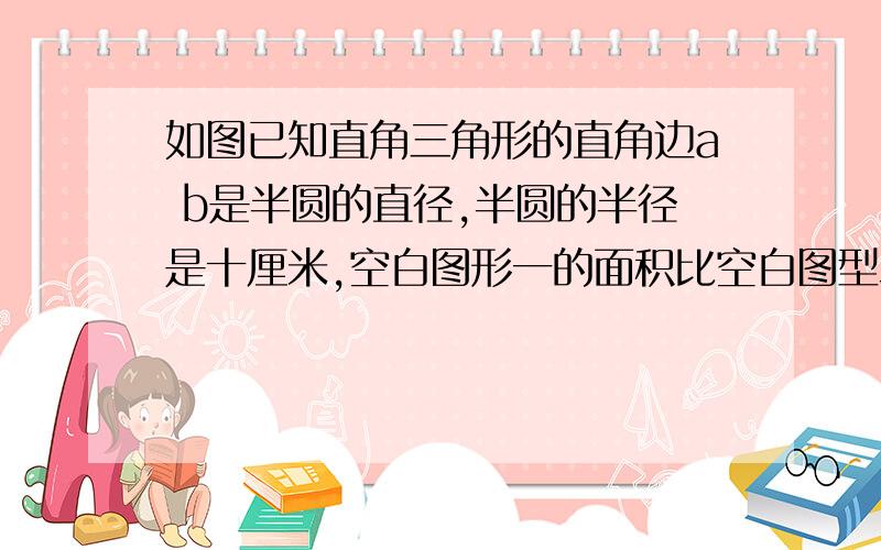 如图已知直角三角形的直角边a b是半圆的直径,半圆的半径是十厘米,空白图形一的面积比空白图型二的面积大三平方厘米,求直角三角形另一条直角边bc的长.