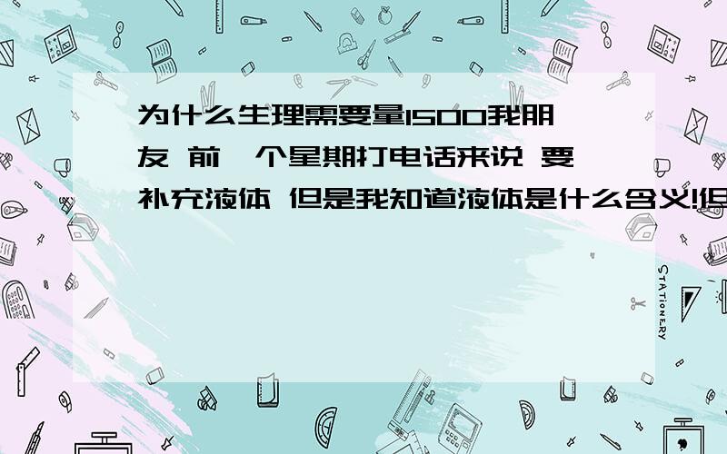 为什么生理需要量1500我朋友 前一个星期打电话来说 要补充液体 但是我知道液体是什么含义!但是我从来没对他用过太多的补液的药品!2年前 也就是06年6月份吧 出了车祸 当时我和他还是最要