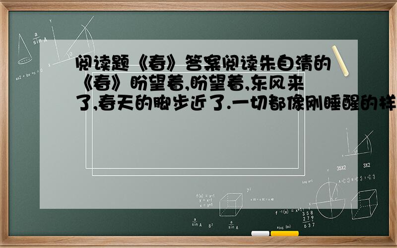 阅读题《春》答案阅读朱自清的《春》盼望着,盼望着,东风来了,春天的脚步近了.一切都像刚睡醒的样子,欣欣然张开了眼.山朗润起来了,水涨起来了,太阳的脸红起来了.小草偷偷地从土里钻出