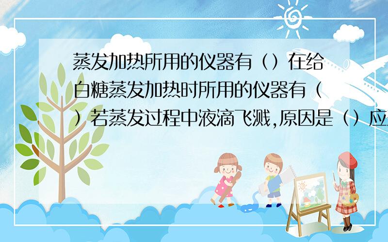 蒸发加热所用的仪器有（）在给白糖蒸发加热时所用的仪器有（）若蒸发过程中液滴飞溅,原因是（）应采取的措施（）最后得到糖的固体