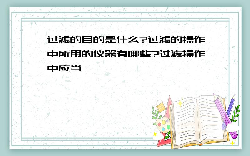 过滤的目的是什么?过滤的操作中所用的仪器有哪些?过滤操作中应当